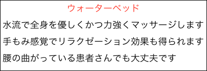 　　　　　　　ウォーターベッド
水流で全身を優しくかつ力強くマッサージします
手もみ感覚でリラクゼーション効果も得られます
腰の曲がっている患者さんでも大丈夫です


